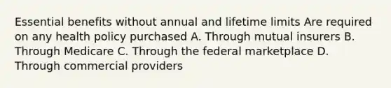 Essential benefits without annual and lifetime limits Are required on any health policy purchased A. Through mutual insurers B. Through Medicare C. Through the federal marketplace D. Through commercial providers