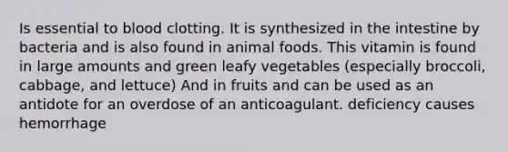 Is essential to blood clotting. It is synthesized in the intestine by bacteria and is also found in animal foods. This vitamin is found in large amounts and green leafy vegetables (especially broccoli, cabbage, and lettuce) And in fruits and can be used as an antidote for an overdose of an anticoagulant. deficiency causes hemorrhage