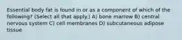 Essential body fat is found in or as a component of which of the following? (Select all that apply.) A) bone marrow B) central nervous system C) cell membranes D) subcutaneous adipose tissue
