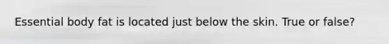 Essential body fat is located just below the skin. True or false?