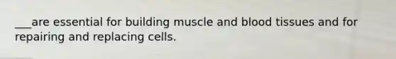 ___are essential for building muscle and blood tissues and for repairing and replacing cells.