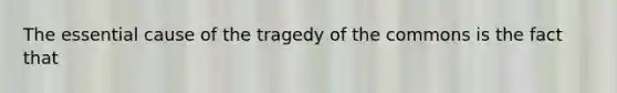 The essential cause of the tragedy of the commons is the fact that