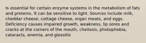 Is essential for certain enzyme systems in the metabolism of fats and proteins. It can be sensitive to light. Sources include milk, cheddar cheese, cottage cheese, organ meats, and eggs. Deficiency causes impaired growth, weakness, lip sores and cracks at the corners of the mouth, cheilosis, photophobia, cataracts, anemia, and glossitis