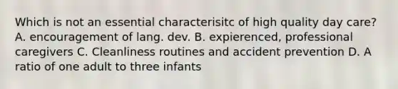 Which is not an essential characterisitc of high quality day care? A. encouragement of lang. dev. B. expierenced, professional caregivers C. Cleanliness routines and accident prevention D. A ratio of one adult to three infants