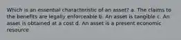 Which is an essential characteristic of an asset? a. The claims to the benefits are legally enforceable b. An asset is tangible c. An asset is obtained at a cost d. An asset is a present economic resource