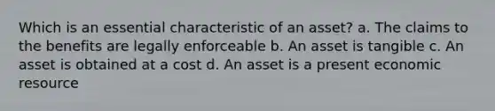 Which is an essential characteristic of an asset? a. The claims to the benefits are legally enforceable b. An asset is tangible c. An asset is obtained at a cost d. An asset is a present economic resource