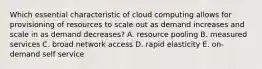 Which essential characteristic of cloud computing allows for provisioning of resources to scale out as demand increases and scale in as demand decreases? A. resource pooling B. measured services C. broad network access D. rapid elasticity E. on-demand self service