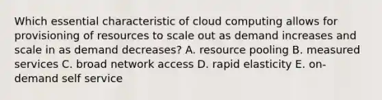 Which essential characteristic of cloud computing allows for provisioning of resources to scale out as demand increases and scale in as demand decreases? A. resource pooling B. measured services C. broad network access D. rapid elasticity E. on-demand self service