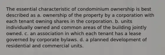 The essential characteristic of condominium ownership is best described as a. ownership of the property by a corporation with each tenant owning shares in the corporation. b. units individually owned and common areas of the building jointly owned. c. an association in which each tenant has a lease governed by corporate bylaws. d. a planned development of residential and commercial units.