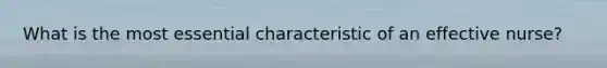 What is the most essential characteristic of an effective nurse?
