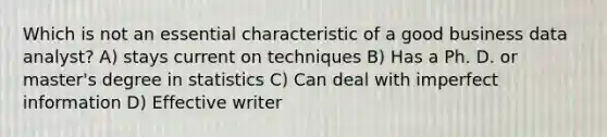 Which is not an essential characteristic of a good business data analyst? A) stays current on techniques B) Has a Ph. D. or master's degree in statistics C) Can deal with <a href='https://www.questionai.com/knowledge/ked4sdIFQw-imperfect-information' class='anchor-knowledge'>imperfect information</a> D) Effective writer