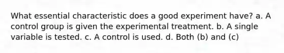 What essential characteristic does a good experiment have? a. A control group is given the experimental treatment. b. A single variable is tested. c. A control is used. d. Both (b) and (c)