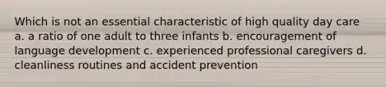 Which is not an essential characteristic of high quality day care a. a ratio of one adult to three infants b. encouragement of language development c. experienced professional caregivers d. cleanliness routines and accident prevention