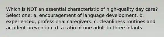 Which is NOT an essential characteristic of high-quality <a href='https://www.questionai.com/knowledge/kTKwdA2bAW-day-care' class='anchor-knowledge'>day care</a>? Select one: a. encouragement of language development. b. experienced, professional caregivers. c. cleanliness routines and accident prevention. d. a ratio of one adult to three infants.