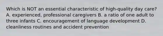 Which is NOT an essential characteristic of high-quality day care? A. experienced, professional caregivers B. a ratio of one adult to three infants C. encouragement of language development D. cleanliness routines and accident prevention