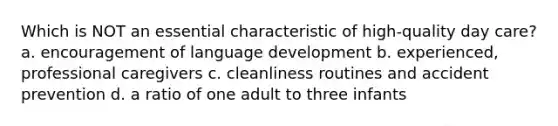 Which is NOT an essential characteristic of high-quality day care? a. encouragement of language development b. experienced, professional caregivers c. cleanliness routines and accident prevention d. a ratio of one adult to three infants