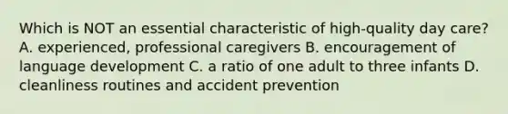 Which is NOT an essential characteristic of high-quality day care? A. experienced, professional caregivers B. encouragement of language development C. a ratio of one adult to three infants D. cleanliness routines and accident prevention