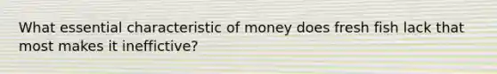 What essential characteristic of money does fresh fish lack that most makes it ineffictive?