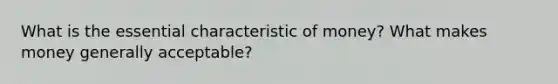 What is the essential characteristic of money? What makes money generally acceptable?