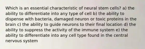 Which is an essential characteristic of neural stem cells? a) the ability to differentiate into any type of cell b) the ability to dispense with bacteria, damaged neuron or toxic proteins in the brain c) the ability to guide neurons to their final location d) the ability to suppress the activity of the immune system e) the ability to differentiate into any cell type found in the central nervous system