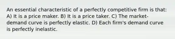 An essential characteristic of a perfectly competitive firm is that: A) It is a price maker. B) It is a price taker. C) The market-demand curve is perfectly elastic. D) Each firm's demand curve is perfectly inelastic.