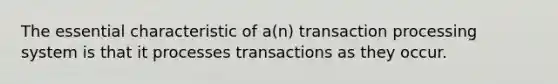 The essential characteristic of a(n) transaction processing system is that it processes transactions as they occur.