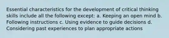 Essential characteristics for the development of critical thinking skills include all the following except: a. Keeping an open mind b. Following instructions c. Using evidence to guide decisions d. Considering past experiences to plan appropriate actions