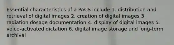 Essential characteristics of a PACS include 1. distribution and retrieval of digital images 2. creation of digital images 3. radiation dosage documentation 4. display of digital images 5. voice-activated dictation 6. digital image storage and long-term archival