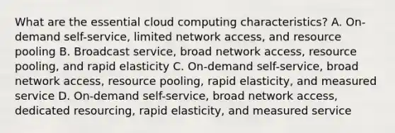 What are the essential cloud computing characteristics? A. On-demand self-service, limited network access, and resource pooling B. Broadcast service, broad network access, resource pooling, and rapid elasticity C. On-demand self-service, broad network access, resource pooling, rapid elasticity, and measured service D. On-demand self-service, broad network access, dedicated resourcing, rapid elasticity, and measured service