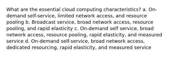 What are the essential cloud computing characteristics? a. On-demand self-service, limited network access, and resource pooling b. Broadcast service, broad network access, resource pooling, and rapid elasticity c. On-demand self service, broad network access, resource pooling, rapid elasticity, and measured service d. On-demand self-service, broad network access, dedicated resourcing, rapid elasticity, and measured service