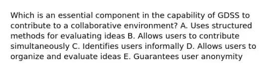 Which is an essential component in the capability of GDSS to contribute to a collaborative environment? A. Uses structured methods for evaluating ideas B. Allows users to contribute simultaneously C. Identifies users informally D. Allows users to organize and evaluate ideas E. Guarantees user anonymity