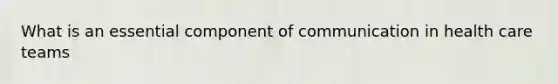 What is an essential component of communication in health care teams