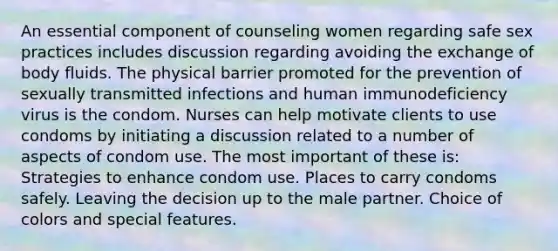 An essential component of counseling women regarding safe sex practices includes discussion regarding avoiding the exchange of body fluids. The physical barrier promoted for the prevention of sexually transmitted infections and human immunodeficiency virus is the condom. Nurses can help motivate clients to use condoms by initiating a discussion related to a number of aspects of condom use. The most important of these is: Strategies to enhance condom use. Places to carry condoms safely. Leaving the decision up to the male partner. Choice of colors and special features.