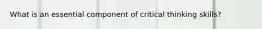 What is an essential component of critical thinking skills?