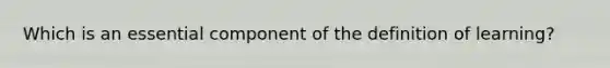 Which is an essential component of the definition of learning?