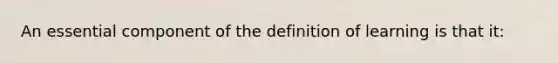 An essential component of the definition of learning is that it: