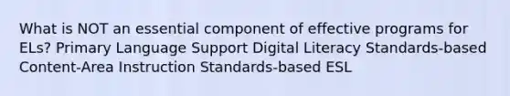 What is NOT an essential component of effective programs for ELs? Primary Language Support Digital Literacy Standards-based Content-Area Instruction Standards-based ESL