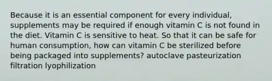 Because it is an essential component for every individual, supplements may be required if enough vitamin C is not found in the diet. Vitamin C is sensitive to heat. So that it can be safe for human consumption, how can vitamin C be sterilized before being packaged into supplements? autoclave pasteurization filtration lyophilization