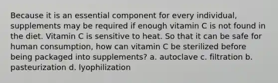 Because it is an essential component for every individual, supplements may be required if enough vitamin C is not found in the diet. Vitamin C is sensitive to heat. So that it can be safe for human consumption, how can vitamin C be sterilized before being packaged into supplements? a. autoclave c. filtration b. pasteurization d. lyophilization