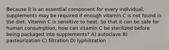 Because it is an essential component for every individual, supplements may be required if enough vitamin C is not found in the diet. Vitamin C is sensitive to heat. So that it can be safe for human consumption, how can vitamin C be sterilized before being packaged into supplements? A) autoclave B) pasteurization C) filtration D) lyphilization