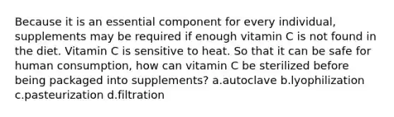 Because it is an essential component for every individual, supplements may be required if enough vitamin C is not found in the diet. Vitamin C is sensitive to heat. So that it can be safe for human consumption, how can vitamin C be sterilized before being packaged into supplements? a.autoclave b.lyophilization c.pasteurization d.filtration