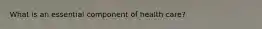 What is an essential component of health care?