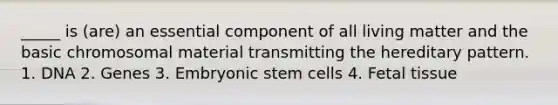 _____ is (are) an essential component of all living matter and the basic chromosomal material transmitting the hereditary pattern. 1. DNA 2. Genes 3. Embryonic stem cells 4. Fetal tissue