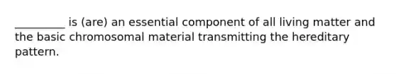 _________ is (are) an essential component of all living matter and the basic chromosomal material transmitting the hereditary pattern.