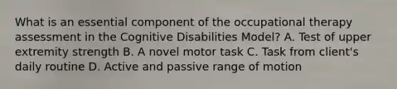 What is an essential component of the occupational therapy assessment in the Cognitive Disabilities Model? A. Test of upper extremity strength B. A novel motor task C. Task from client's daily routine D. Active and passive range of motion