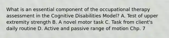 What is an essential component of the occupational therapy assessment in the Cognitive Disabilities Model? A. Test of upper extremity strength B. A novel motor task C. Task from client's daily routine D. Active and passive range of motion Chp. 7