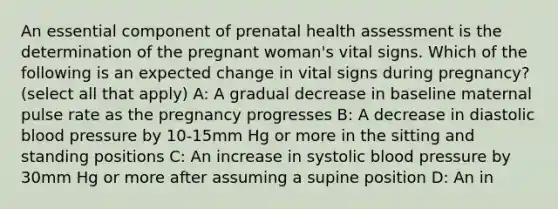 An essential component of prenatal health assessment is the determination of the pregnant woman's vital signs. Which of the following is an expected change in vital signs during pregnancy? (select all that apply) A: A gradual decrease in baseline maternal pulse rate as the pregnancy progresses B: A decrease in diastolic blood pressure by 10-15mm Hg or more in the sitting and standing positions C: An increase in systolic blood pressure by 30mm Hg or more after assuming a supine position D: An in