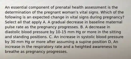 An essential component of prenatal health assessment is the determination of the pregnant woman's vital signs. Which of the following is an expected change in vital signs during pregnancy? Select all that apply A. A gradual decrease in baseline maternal pulse rate as the pregnancy progresses. B. A decrease in diastolic blood pressure by 10-15 mm Hg or more in the sitting and standing positions. C. An increase in systolic blood pressure by 30 mm Hg or more after assuming a supine position D. An increase in the respiratory rate and a heighted awareness to breathe as pregnancy progresses.