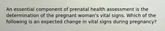 An essential component of prenatal health assessment is the determination of the pregnant woman's vital signs. Which of the following is an expected change in vital signs during pregnancy?