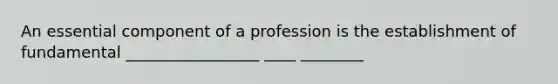 An essential component of a profession is the establishment of fundamental _________________ ____ ________